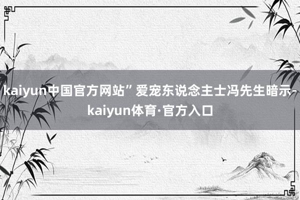 kaiyun中国官方网站”爱宠东说念主士冯先生暗示-kaiyun体育·官方入口