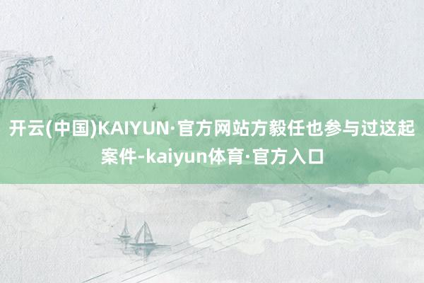 开云(中国)KAIYUN·官方网站方毅任也参与过这起案件-kaiyun体育·官方入口