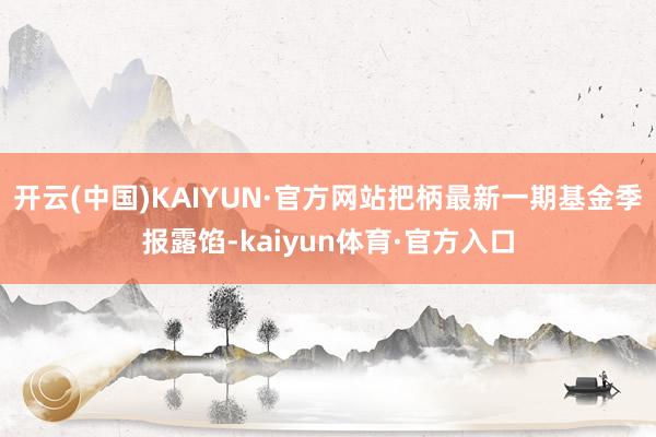 开云(中国)KAIYUN·官方网站把柄最新一期基金季报露馅-kaiyun体育·官方入口