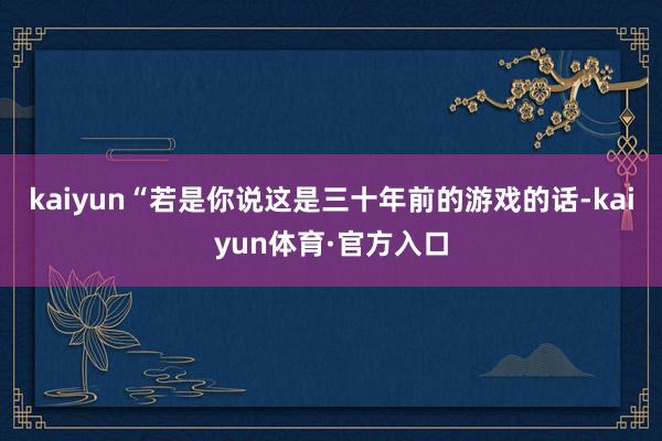 kaiyun“若是你说这是三十年前的游戏的话-kaiyun体育·官方入口