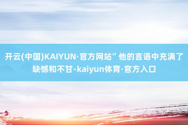 开云(中国)KAIYUN·官方网站”他的言语中充满了缺憾和不甘-kaiyun体育·官方入口