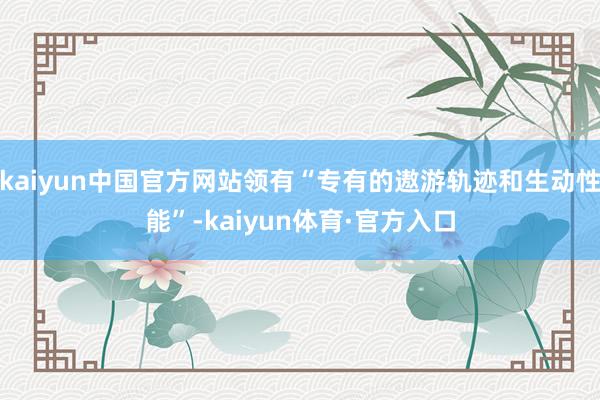 kaiyun中国官方网站领有“专有的遨游轨迹和生动性能”-kaiyun体育·官方入口