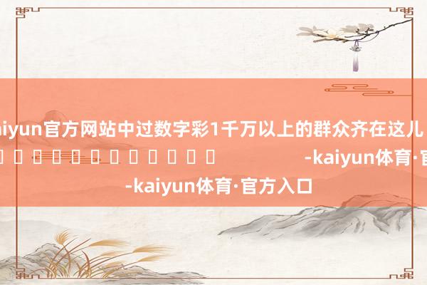 kaiyun官方网站中过数字彩1千万以上的群众齐在这儿！]															                -kaiyun体育·官方入口