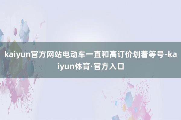 kaiyun官方网站电动车一直和高订价划着等号-kaiyun体育·官方入口