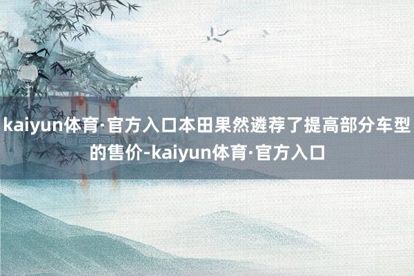 kaiyun体育·官方入口本田果然遴荐了提高部分车型的售价-kaiyun体育·官方入口