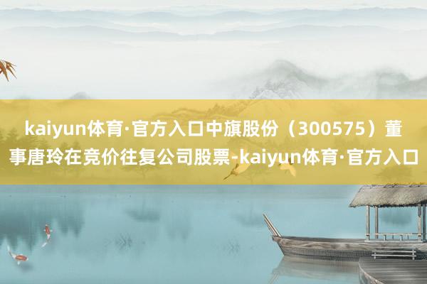 kaiyun体育·官方入口中旗股份（300575）董事唐玲在竞价往复公司股票-kaiyun体育·官方入口