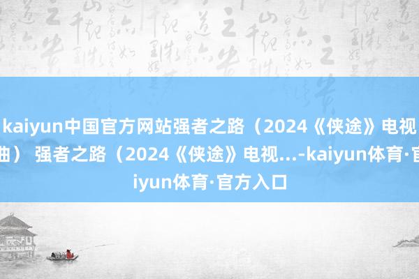 kaiyun中国官方网站强者之路（2024《侠途》电视剧片头曲） 强者之路（2024《侠途》电视...-kaiyun体育·官方入口