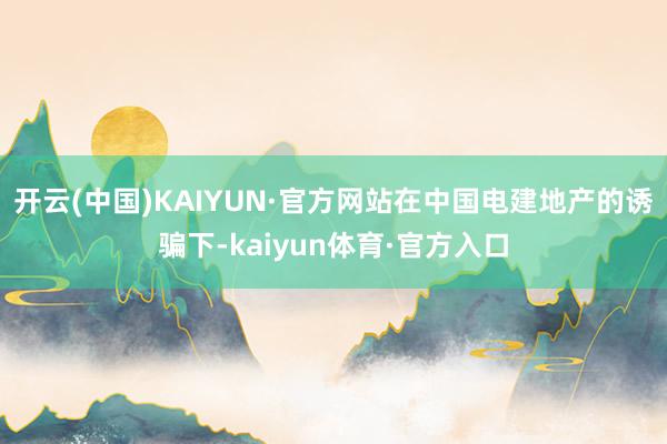 开云(中国)KAIYUN·官方网站在中国电建地产的诱骗下-kaiyun体育·官方入口