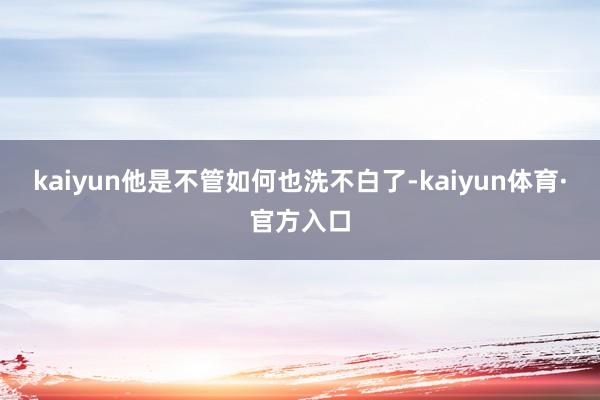 kaiyun他是不管如何也洗不白了-kaiyun体育·官方入口