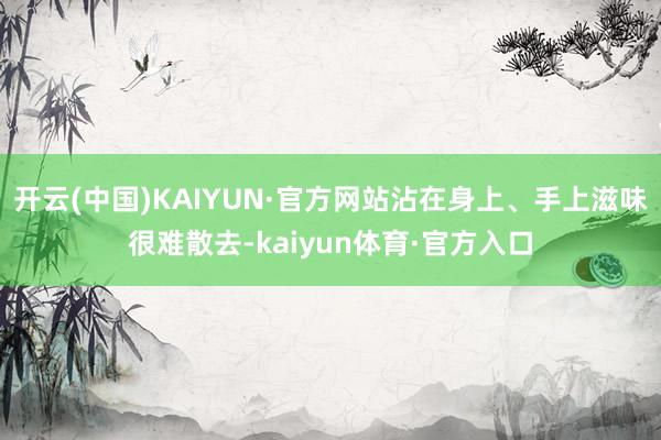 开云(中国)KAIYUN·官方网站沾在身上、手上滋味很难散去-kaiyun体育·官方入口