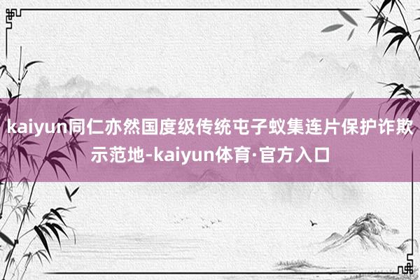 kaiyun同仁亦然国度级传统屯子蚁集连片保护诈欺示范地-kaiyun体育·官方入口