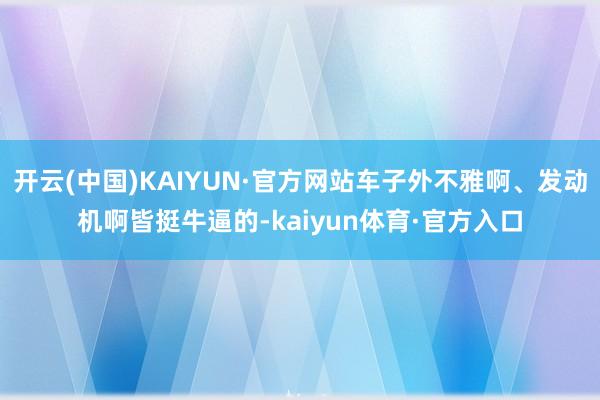 开云(中国)KAIYUN·官方网站车子外不雅啊、发动机啊皆挺牛逼的-kaiyun体育·官方入口