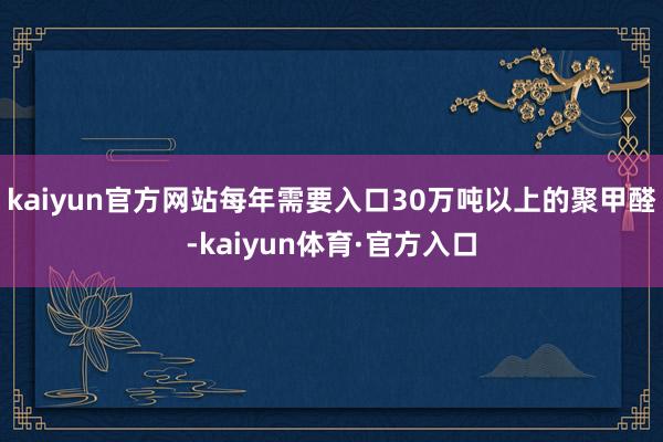 kaiyun官方网站每年需要入口30万吨以上的聚甲醛-kaiyun体育·官方入口