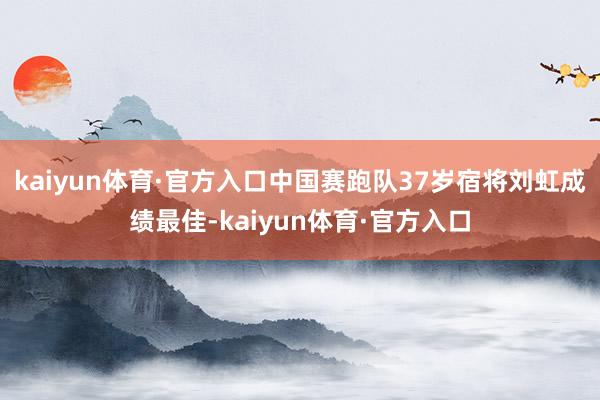 kaiyun体育·官方入口中国赛跑队37岁宿将刘虹成绩最佳-kaiyun体育·官方入口