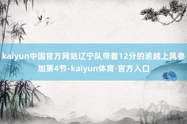 kaiyun中国官方网站辽宁队带着12分的逾越上风参加第4节-kaiyun体育·官方入口