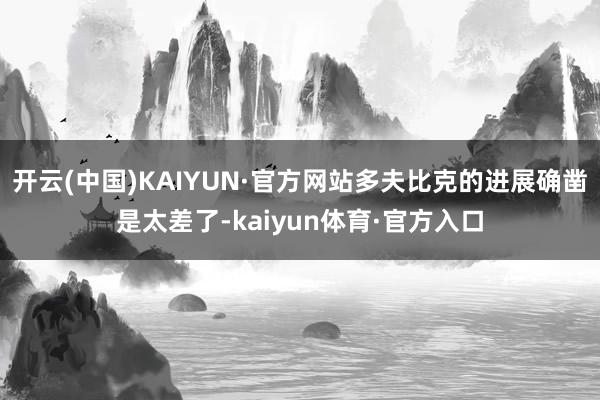 开云(中国)KAIYUN·官方网站多夫比克的进展确凿是太差了-kaiyun体育·官方入口