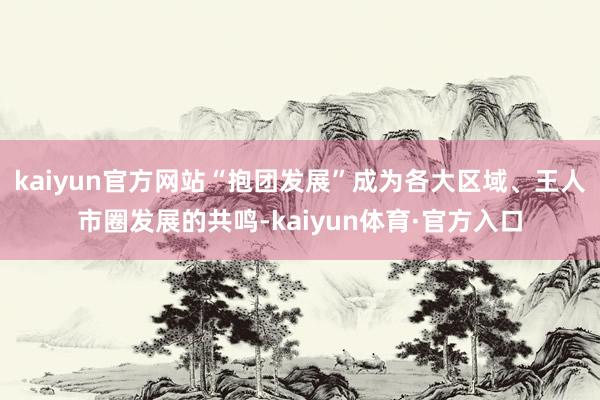 kaiyun官方网站“抱团发展”成为各大区域、王人市圈发展的共鸣-kaiyun体育·官方入口