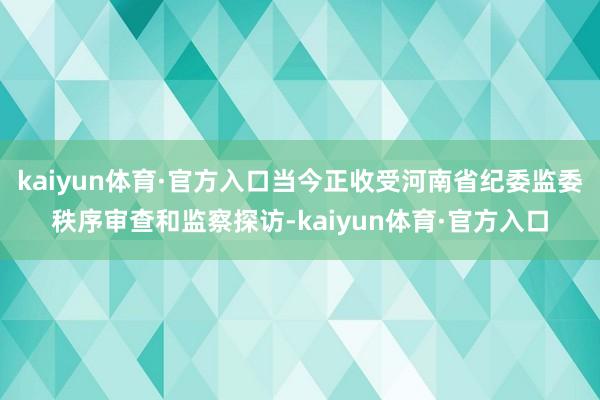 kaiyun体育·官方入口当今正收受河南省纪委监委秩序审查和监察探访-kaiyun体育·官方入口