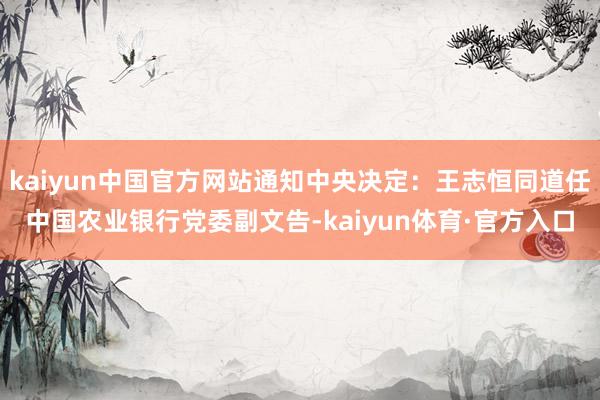 kaiyun中国官方网站通知中央决定：王志恒同道任中国农业银行党委副文告-kaiyun体育·官方入口