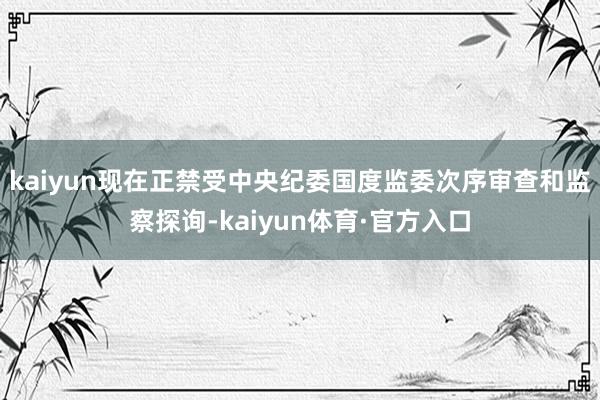 kaiyun现在正禁受中央纪委国度监委次序审查和监察探询-kaiyun体育·官方入口