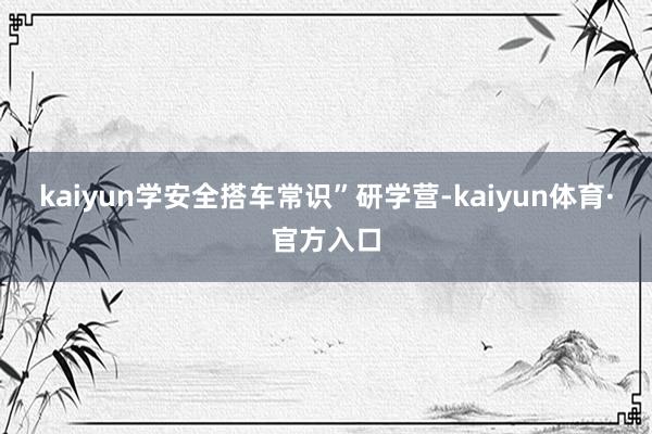 kaiyun学安全搭车常识”研学营-kaiyun体育·官方入口