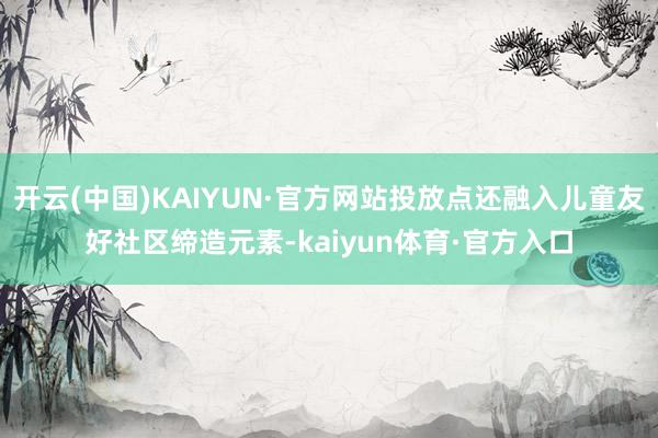 开云(中国)KAIYUN·官方网站投放点还融入儿童友好社区缔造元素-kaiyun体育·官方入口