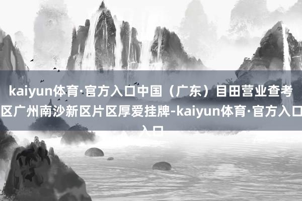 kaiyun体育·官方入口中国（广东）目田营业查考区广州南沙新区片区厚爱挂牌-kaiyun体育·官方入口