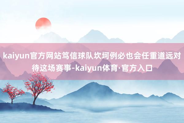 kaiyun官方网站笃信球队坎坷例必也会任重道远对待这场赛事-kaiyun体育·官方入口