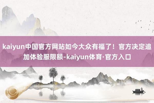 kaiyun中国官方网站如今大众有福了！官方决定追加体验服限额-kaiyun体育·官方入口