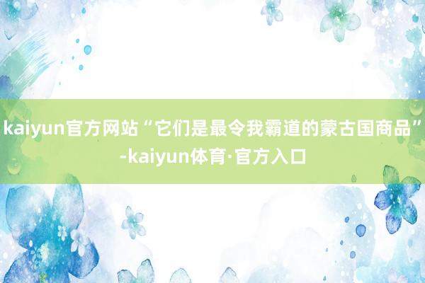 kaiyun官方网站“它们是最令我霸道的蒙古国商品”-kaiyun体育·官方入口