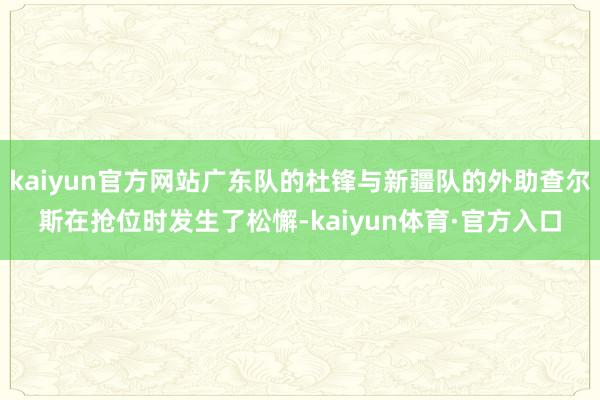 kaiyun官方网站广东队的杜锋与新疆队的外助查尔斯在抢位时发生了松懈-kaiyun体育·官方入口