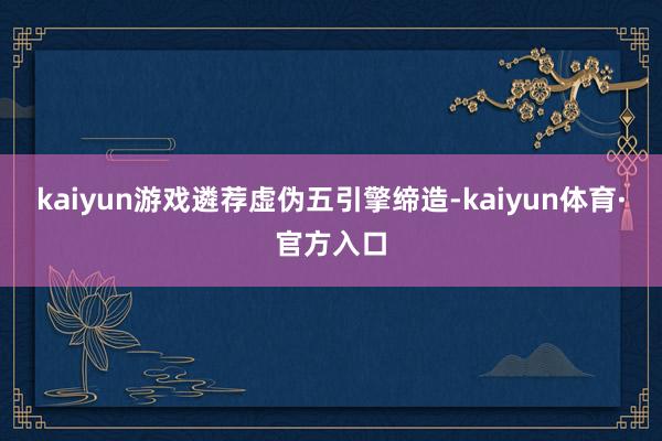 kaiyun游戏遴荐虚伪五引擎缔造-kaiyun体育·官方入口