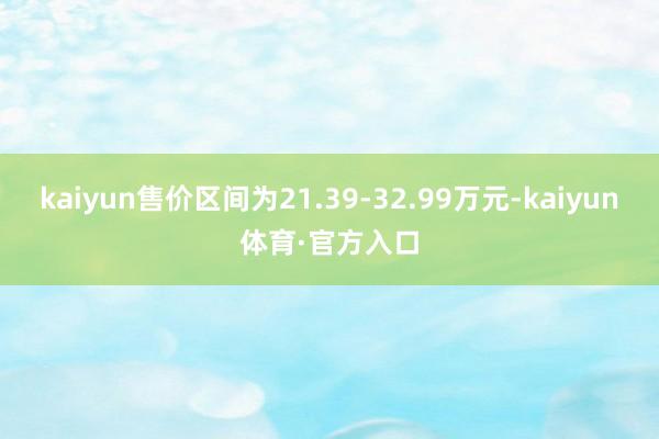 kaiyun售价区间为21.39-32.99万元-kaiyun体育·官方入口