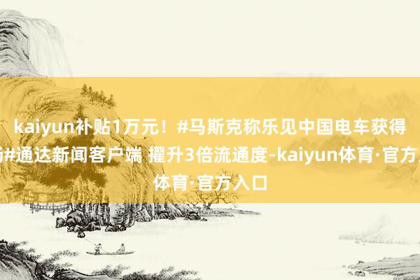 kaiyun补贴1万元！#马斯克称乐见中国电车获得发扬#通达新闻客户端 擢升3倍流通度-kaiyun体育·官方入口