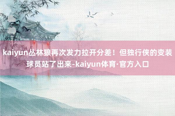 kaiyun丛林狼再次发力拉开分差！但独行侠的变装球员站了出来-kaiyun体育·官方入口