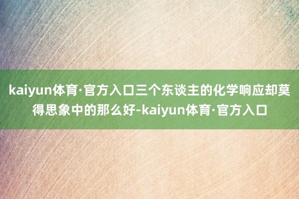 kaiyun体育·官方入口三个东谈主的化学响应却莫得思象中的那么好-kaiyun体育·官方入口