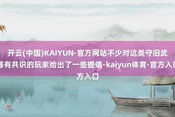 开云(中国)KAIYUN·官方网站不少对这类守旧武器有共识的玩家给出了一些提倡-kaiyun体育·官方入口