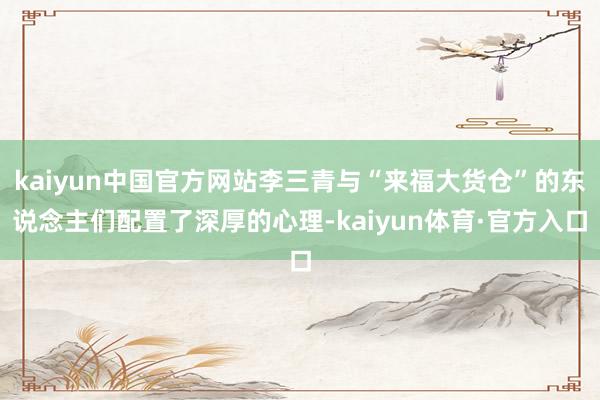 kaiyun中国官方网站李三青与“来福大货仓”的东说念主们配置了深厚的心理-kaiyun体育·官方入口