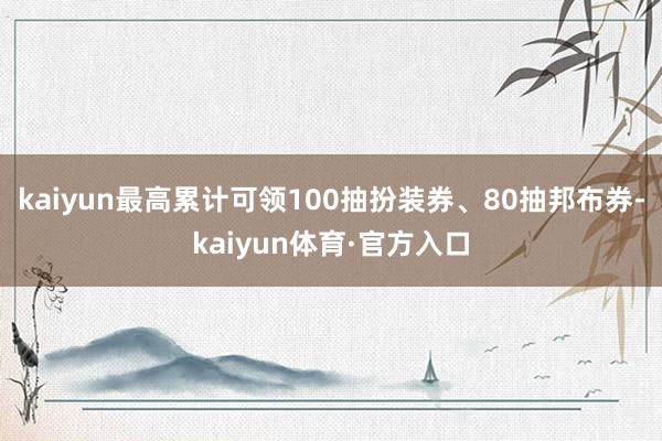 kaiyun最高累计可领100抽扮装券、80抽邦布券-kaiyun体育·官方入口