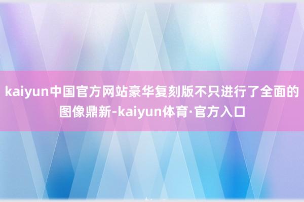 kaiyun中国官方网站豪华复刻版不只进行了全面的图像鼎新-kaiyun体育·官方入口