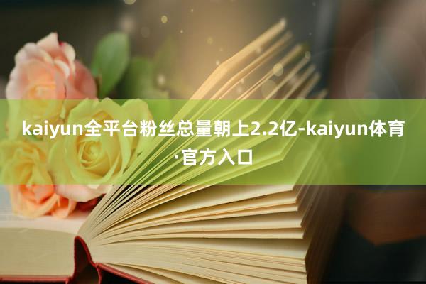 kaiyun全平台粉丝总量朝上2.2亿-kaiyun体育·官方入口