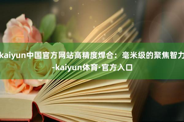 kaiyun中国官方网站高精度焊合：毫米级的聚焦智力-kaiyun体育·官方入口