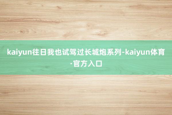 kaiyun往日我也试驾过长城炮系列-kaiyun体育·官方入口