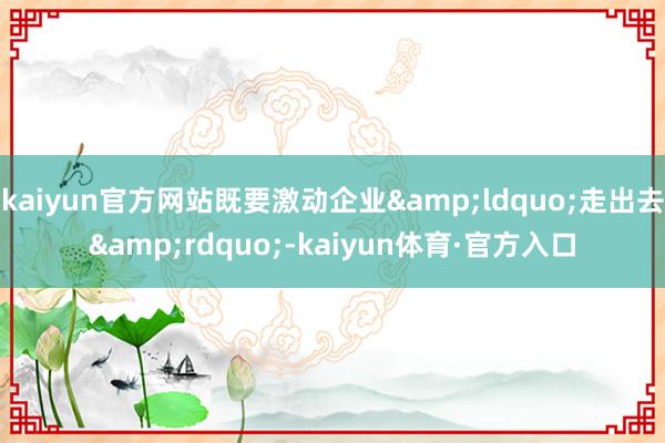 kaiyun官方网站既要激动企业&ldquo;走出去&rdquo;-kaiyun体育·官方入口