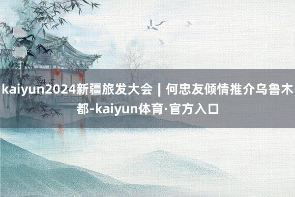 kaiyun2024新疆旅发大会∣何忠友倾情推介乌鲁木都-kaiyun体育·官方入口