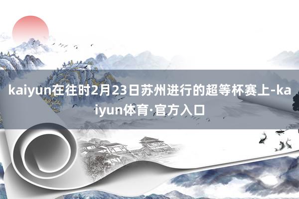 kaiyun在往时2月23日苏州进行的超等杯赛上-kaiyun体育·官方入口