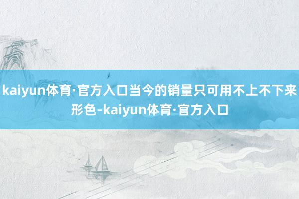 kaiyun体育·官方入口当今的销量只可用不上不下来形色-kaiyun体育·官方入口