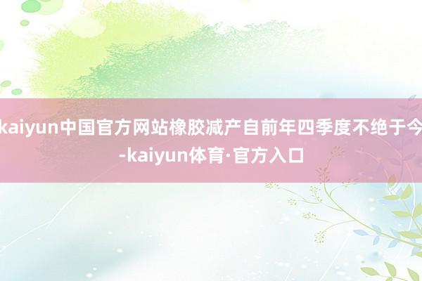 kaiyun中国官方网站橡胶减产自前年四季度不绝于今-kaiyun体育·官方入口