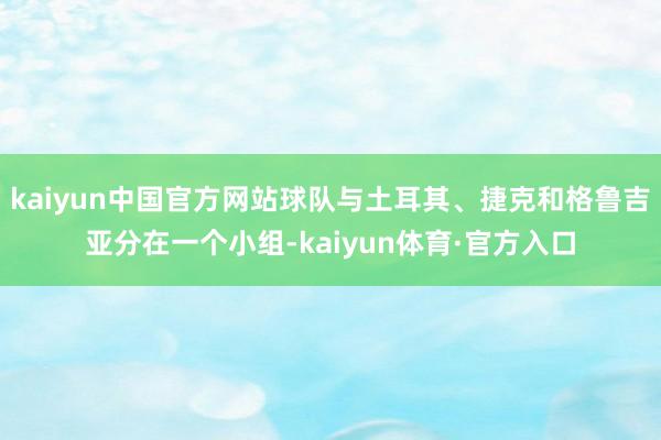 kaiyun中国官方网站球队与土耳其、捷克和格鲁吉亚分在一个小组-kaiyun体育·官方入口