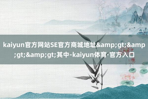 kaiyun官方网站SE官方商城地址&gt;&gt;&gt;其中-kaiyun体育·官方入口